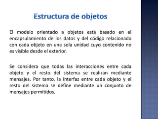 El modelo orientado a objetos está basado en el
encapsulamiento de los datos y del código relacionado
con cada objeto en una sola unidad cuyo contenido no
es visible desde el exterior.
Se considera que todas las interacciones entre cada
objeto y el resto del sistema se realizan mediante
mensajes. Por tanto, la interfaz entre cada objeto y el
resto del sistema se define mediante un conjunto de
mensajes permitidos.
 