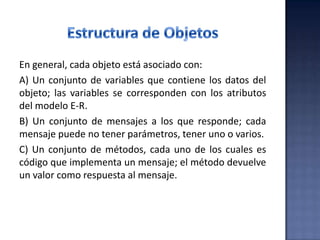En general, cada objeto está asociado con:
A) Un conjunto de variables que contiene los datos del
objeto; las variables se corresponden con los atributos
del modelo E-R.
B) Un conjunto de mensajes a los que responde; cada
mensaje puede no tener parámetros, tener uno o varios.
C) Un conjunto de métodos, cada uno de los cuales es
código que implementa un mensaje; el método devuelve
un valor como respuesta al mensaje.
 
