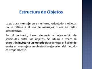 La palabra mensaje en un entorno orientado a objetos
no se refiere a el uso de mensajes físicos en redes
informáticas.
Por el contrario, hace referencia al intercambio de
solicitudes entre los objetos. Se utiliza a veces la
expresión invocar a un método para denotar el hecho de
enviar un mensaje a un objeto y la ejecución del método
correspondiente.
 
