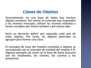 Generalmente, en una base de datos hay muchos
objetos similares. Por similar se entiende que responden
a los mismos mensajes, utilizan los mismos métodos y
tienen variables del mismo nombre y del mismo tipo.
Sería un derroche definir por separado cada uno de
estos objetos. Por tanto, los objetos parecidos se
agrupan para formar una clase.
El concepto de clase del modelo orientado a objetos se
corresponde con el concepto de entidad del modelo E-R.
Algunos ejemplos de clases en la base de datos bancaria
son los empleados, los clientes, las cuentas y los
préstamos.
 