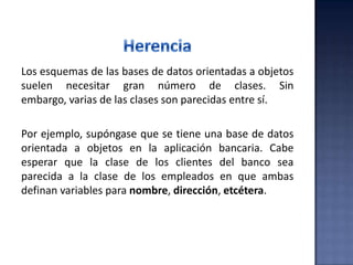 Los esquemas de las bases de datos orientadas a objetos
suelen necesitar gran número de clases. Sin
embargo, varias de las clases son parecidas entre sí.
Por ejemplo, supóngase que se tiene una base de datos
orientada a objetos en la aplicación bancaria. Cabe
esperar que la clase de los clientes del banco sea
parecida a la clase de los empleados en que ambas
definan variables para nombre, dirección, etcétera.
 