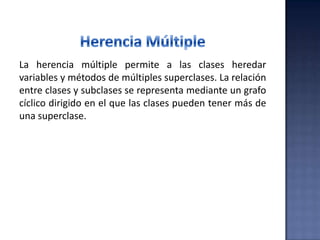 La herencia múltiple permite a las clases heredar
variables y métodos de múltiples superclases. La relación
entre clases y subclases se representa mediante un grafo
cíclico dirigido en el que las clases pueden tener más de
una superclase.
 