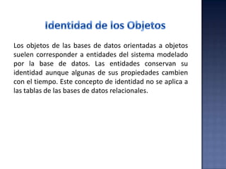 Los objetos de las bases de datos orientadas a objetos
suelen corresponder a entidades del sistema modelado
por la base de datos. Las entidades conservan su
identidad aunque algunas de sus propiedades cambien
con el tiempo. Este concepto de identidad no se aplica a
las tablas de las bases de datos relacionales.
 