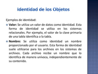 Ejemplos de identidad:
 Valor: Se utiliza un valor de datos como identidad. Esta
forma de identidad se utiliza en los sistemas
relacionales. Por ejemplo, el valor de la clave primaria
de una tabla identifica a la tabla.
 Nombre: Se utiliza como identidad un nombre
proporcionado por el usuario. Esta forma de identidad
suele utilizarse para los archivos en los sistemas de
archivos. Cada archivo recibe un nombre que lo
identifica de manera unívoca, independientemente de
su contenido.
 