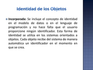  Incorporada: Se incluye el concepto de identidad
en el modelo de datos o en el lenguaje de
programación y no hace falta que el usuario
proporcione ningún identificador. Esta forma de
identidad se utiliza en los sistemas orientados a
objetos. Cada objeto recibe del sistema de manera
automática un identificador en el momento en
que se crea.
 