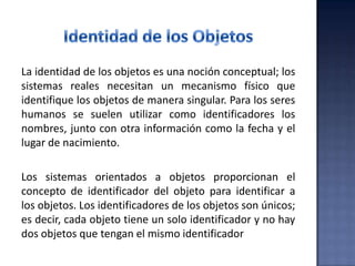 La identidad de los objetos es una noción conceptual; los
sistemas reales necesitan un mecanismo físico que
identifique los objetos de manera singular. Para los seres
humanos se suelen utilizar como identificadores los
nombres, junto con otra información como la fecha y el
lugar de nacimiento.
Los sistemas orientados a objetos proporcionan el
concepto de identificador del objeto para identificar a
los objetos. Los identificadores de los objetos son únicos;
es decir, cada objeto tiene un solo identificador y no hay
dos objetos que tengan el mismo identificador
 