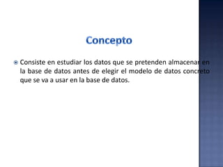  Consiste en estudiar los datos que se pretenden almacenar en
la base de datos antes de elegir el modelo de datos concreto
que se va a usar en la base de datos.
 