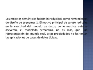 Los modelos semánticos fueron introducidos como herramientas
de diseño de esquemas 1. El motivo principal de su uso radicaba
en la exactitud del modelo de datos, como muchos autores
aseveran, el modelado semántico, no es mas, que una
representación del mundo real, estas propiedades no las tenían
las aplicaciones de bases de datos típicas.
 