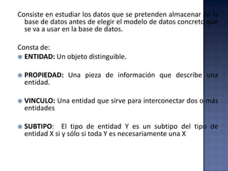 Consiste en estudiar los datos que se pretenden almacenar en la
base de datos antes de elegir el modelo de datos concreto que
se va a usar en la base de datos.
Consta de:
 ENTIDAD: Un objeto distinguible.
 PROPIEDAD: Una pieza de información que describe una
entidad.
 VINCULO: Una entidad que sirve para interconectar dos o más
entidades
 SUBTIPO: El tipo de entidad Y es un subtipo del tipo de
entidad X si y sólo si toda Y es necesariamente una X
 