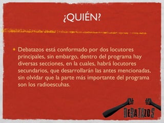 ¿QUIÉN? Debatazos está conformado por dos locutores principales, sin embargo, dentro del programa hay diversas secciones, en la cuales, habrá locutores secundarios, que desarrollarán las antes mencionadas, sin olvidar que la parte más importante del programa son los radioescuhas. 