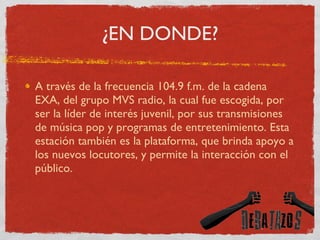 ¿EN DONDE? A través de la frecuencia 104.9 f.m. de la cadena EXA, del grupo MVS radio, la cual fue escogida, por ser la líder de interés juvenil, por sus transmisiones de música pop y programas de entretenimiento. Esta estación también es la plataforma, que brinda apoyo a los nuevos locutores, y permite la interacción con el público.  