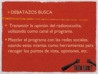 DEBATAZOS BUSCA Transmitir la opinión del radioescucha, utilizando como canal el programa. Mezclar el programa con las redes sociales, usando estas mismas como herramientas para recoger los puntos de vista, opiniones, etc. 