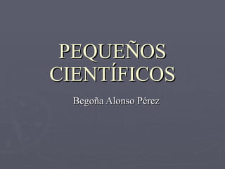 PEQUEÑOS CIENTÍFICOS Begoña Alonso Pérez 