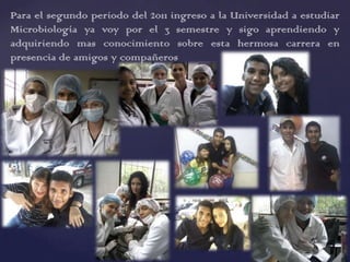 Para el segundo periodo del 2011 ingreso a la Universidad a estudiar
Microbiología ya voy por el 3 semestre y sigo aprendiendo y
adquiriendo mas conocimiento sobre esta hermosa carrera en
presencia de amigos y compañeros
 