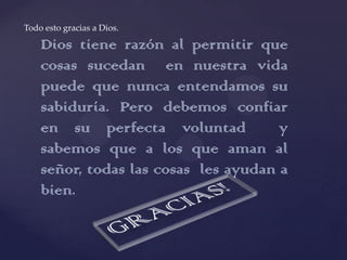 Todo esto gracias a Dios.

    Dios tiene razón al permitir que
    cosas sucedan en nuestra vida
    puede que nunca entendamos su
    sabiduría. Pero debemos confiar
    en su perfecta voluntad           y
    sabemos que a los que aman al
    señor, todas las cosas les ayudan a
    bien.
 