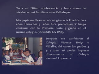 Toda mi Niñez, adolescencia y hasta ahora he
vivido con mi Familia acá en Valledupar.

Mis papás me llevaron al colegio en la Edad de tres
años, Hasta los 5 años hice preescolar; Y luego
continúe con la Primaria hasta 3 grado en el
mismo colegio. (COLEGIO LA PAZ).

                     Después me cambiaron al
                     Colegio Vicente Roig y
                     Villalba, ahí curse los grados 4
                     y 5 para así poder ingresar
                     directamente       al    Colegio
                     nacional Loperena.
 