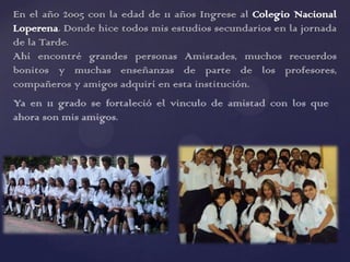 En el año 2005 con la edad de 11 años Ingrese al Colegio Nacional
Loperena. Donde hice todos mis estudios secundarios en la jornada
de la Tarde.
Ahí encontré grandes personas Amistades, muchos recuerdos
bonitos y muchas enseñanzas de parte de los profesores,
compañeros y amigos adquirí en esta institución.
Ya en 11 grado se fortaleció el vinculo de amistad con los que
ahora son mis amigos.
 