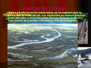 Formas de Erosión: La capacidad de erosión del agua aumenta con su caudal y la velocidad que lleve el agua. - Formas originadas por la erosión diferencial:  si el agua pasa por zonas con alternancia de rocas (zonas de roca caliza y arcillas), que tienen capacidades de resistencia diferentes, se crean Formas del relieve llamativas como las cascadas y las chimeneas de hadas. -Surcos y barrancos:  los regueros que se forman por las  aguas salvajes llevan materiales disueltos en el agua, que van  Erosionando el relieve formando surcos, si se profundizan Se crean cárcavas o barrancos. Originando redes  jerarquizadas. -Valles en V:   los surcos y barrancos llevan las aguas hacia los  ríos, cuando un río profundiza su cauce, origina valles en forma  De V. -Valles en artesa: en las zonas bajas, el río erosiona más la  pared, que el fondo del río. Los materiales se mueven hasta el  fondo del valle, y el río los retira. Por eso el río se ensancha. Y en épocas de crecidas esa será la zona de inundación. 