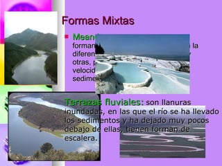 Formas Mixtas Meandro:   son las curvas que va formando el río. Se puede observan la diferencia de velocidad entre unas y otras, porque en la que hay más velocidad hay más erosión y menos sedimentación. Terrazas fluviales:   son llanuras  inundadas, en las que el río se ha llevado  los sedimentos y ha dejado muy pocos  debajo de ellas, tienen forman de  escalera. 