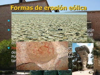 Formas de erosión eólica Alveolos:  son oquedades pequeñísimas producidas en las rocas. Rocas fungiformes:  la gran cantidad de abrasión eólica da forma de hongo a las rocas, porque el aire va a mayor velocidad cerca del suelo, erosionándola más por abajo. Pavimento desértico:  mayor parte de los desiertos esta cubierta por rocas gruesas. Porque el viento a quitado los materiales de tamaño medio y fino. 