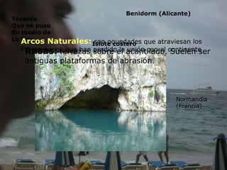 Formas Litorales originadas por la erosión: Acantilado:   es la forma erosiva más corriente, se produce por el escarpe del mar en la tierras que emergen. Provocan socavaduras formando voladizos que se acabaran cayendo. Palacio del acantilado, colorado Plataforma de abrasión:   es la superficie horizontal situada al pie  del acantilado que se forma porque este retrocede Promontorios y ensenadas:  en el litoral existen rocas que resisten a la erosión marina, lo que favorece  la formación de costas recortadas, cabos y bahías. la región del Algarve (Portugal) Islotes costeros:  son restos de antiguos  Promontorios. Originados por la erosión diferencial La línea costera De los 12 apóstoles  (port Campbell-Victoria) Benidorm (Alicante) Tocardo Que se puso En medio de La foto Islote costero Arcos Naturales:  son oquedades que atraviesan los  Promontorios que han perdido la unión con el continente Normandia  (Francia) Rasas:   terrazas sobre el acantilado. Suelen ser  antiguas plataformas de abrasión. 