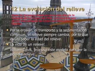 12 La evolución del relieve Por la erosión, el transporte y la sedimentación continuas, el relieve siempre cambia, por lo que es útil saber la edad del relieve. La vida de un relieve: William Davis, propuso este modelo para ver la vida del relieve: Vista de Zaragoza desde la torre más alta de la Catedral de La Virgen del Pilar. Las bóvedas son  de las más antiguas de todas las catedrales de España. 