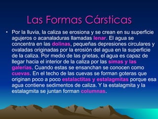 Las Formas Cársticas Por la lluvia, la caliza se erosiona y se crean en su superficie agujeros o acanaladuras llamadas  lenar . El agua se concentra en las  dolinas , pequeñas depresiones circulares y ovaladas originadas por la erosión del agua en la superficie de la caliza. Por medio de las grietas, el agua es capaz de llegar hacia el interior de la caliza por las  simas y las galerías . Cuando estas se ensanchan se conocen como   cuevas . En el techo de las cuevas se forman goteras que originan poco a poco  estalactitas y estalagmitas  porque esa agua contiene sedimentos de caliza. Y la estalagmita y la estalagmita se juntan forman  columnas . 