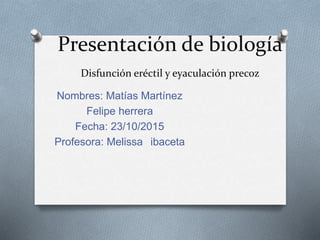 Presentación de biología
Disfunción eréctil y eyaculación precoz
Nombres: Matías Martínez
Felipe herrera
Fecha: 23/10/2015
Profesora: Melissa ibaceta
 