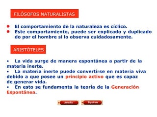 FILÓSOFOS NATURALISTAS El comportamiento de la naturaleza es cíclico. Este comportamiento, puede ser explicado y duplicado  do por el hombre si lo observa cuidadosamente. ARISTÓTELES La vida surge de manera espontánea a partir de la  materia inerte. La materia inerte puede convertirse en materia viva  debido a que posee un  principio activo  que es capaz  de generar vida. En esto se fundamenta la teoría de la  Generación   Espontánea . 