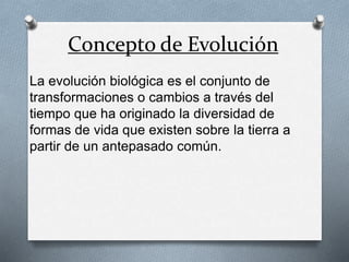 Concepto de Evolución 
La evolución biológica es el conjunto de 
transformaciones o cambios a través del 
tiempo que ha originado la diversidad de 
formas de vida que existen sobre la tierra a 
partir de un antepasado común. 
 