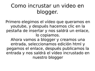 Como incrustar un video en blogger. Primero elegimos el vídeo que queramos en youtube, y después hacemos clic en la pestaña de insertar y nos saldrá un enlace, lo copiamos. Ahora vamos a blogger y creamos una entrada, seleccionamos edición html y pegamos el enlace, después publicamos la entrada y nos saldrá el vídeo incrustado en nuestro blogger 