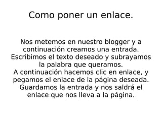 Como poner un enlace. Nos metemos en nuestro blogger y a continuación creamos una entrada. Escribimos el texto deseado y subrayamos la palabra que queramos. A continuación hacemos clic en enlace, y pegamos el enlace de la página deseada. Guardamos la entrada y nos saldrá el enlace que nos lleva a la página. 