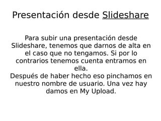 Presentación desde  Slideshare Para subir una presentación desde Slideshare, tenemos que darnos de alta en el caso que no tengamos. Si por lo contrarios tenemos cuenta entramos en ella. Después de haber hecho eso pinchamos en nuestro nombre de usuario. Una vez hay damos en My Upload. 