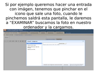 Si por ejemplo queremos hacer una entrada con imágen, tenemos que pinchar en el icono que sale una foto, cuando le pinchemos saldrá esta pantalla, le daremos a “EXAMINAR” buscamos la foto en nuestro ordenador y la cargamos. 