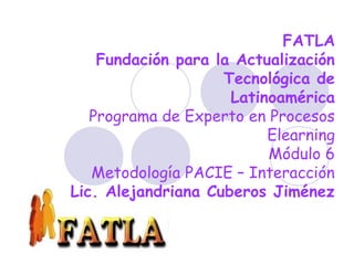 FATLA
Fundación para la Actualización
Tecnológica de
Latinoamérica
Programa de Experto en Procesos
Elearning
Módulo 6
Metodología PACIE – Interacción
Lic. Alejandriana Cuberos Jiménez
 