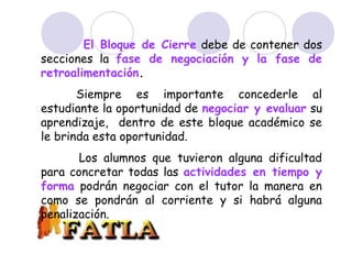 BLOQUE DE CIERRE
El Bloque de Cierre debe de contener dos
secciones la fase de negociación y la fase de
retroalimentación.
Siempre es importante concederle al
estudiante la oportunidad de negociar y evaluar su
aprendizaje, dentro de este bloque académico se
le brinda esta oportunidad.
Los alumnos que tuvieron alguna dificultad
para concretar todas las actividades en tiempo y
forma podrán negociar con el tutor la manera en
como se pondrán al corriente y si habrá alguna
penalización.
 