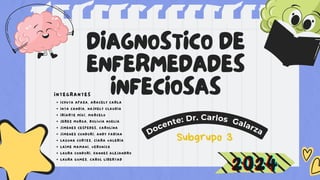 DIAGNOSTICO DE
ENFERMEDADES
INFECIOSAS
Docente: Dr. Carlos Galarza
INTEGRANTES
ICHUTA APAZA, ARACELY CARLA
INTA CANDIA, NAJHELY CLAUDIA
IRIARTE MIKI, MARCELO
JEREZ MURGA, BOLIVIA NOELIA
JIMENEZ CESPEDES, CAROLINA
JIMENEZ CONDORI, ANDY FABIAN
LAGUNA CORTEZ, CIARA VALERIA
LAIME MAMANI, VERONICA
LAURA CONDORI, HANNES ALEJANDRO
LAURA GOMEZ, CAROL LIBERTAD
Subgrupo 3
2024
2024
2024
 
