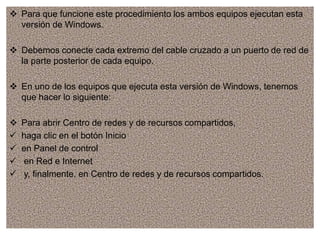  Para que funcione este procedimiento los ambos equipos ejecutan esta
versión de Windows.
 Debemos conecte cada extremo del cable cruzado a un puerto de red de
la parte posterior de cada equipo.
 En uno de los equipos que ejecuta esta versión de Windows, tenemos
que hacer lo siguiente:
 Para abrir Centro de redes y de recursos compartidos,
 haga clic en el botón Inicio
 en Panel de control
 en Red e Internet
 y, finalmente, en Centro de redes y de recursos compartidos.
 