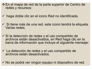 En el mapa de red de la parte superior de Centro de
redes y recursos:
 haga doble clic en el icono Red no identificada.
 Si tiene más de una red, este icono tendrá la etiqueta
Varias redes.
 Si la detección de redes y el uso compartido de
archivos están desactivados, en Red haga clic en la
barra de información que incluye el siguiente mensaje:
 La detección de redes y el uso compartido de
archivos están desactivados.
 No se podrá ver ningún equipo ni dispositivo de red.
 
