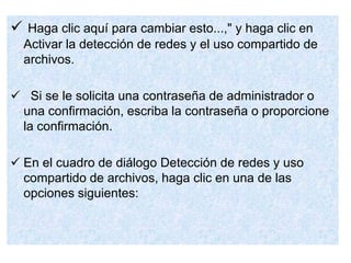  Haga clic aquí para cambiar esto...," y haga clic en
Activar la detección de redes y el uso compartido de
archivos.
 Si se le solicita una contraseña de administrador o
una confirmación, escriba la contraseña o proporcione
la confirmación.
 En el cuadro de diálogo Detección de redes y uso
compartido de archivos, haga clic en una de las
opciones siguientes:
 