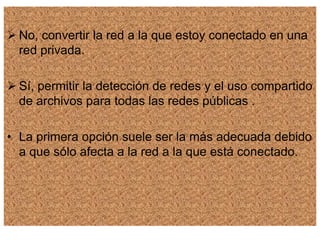  No, convertir la red a la que estoy conectado en una
red privada.
 Sí, permitir la detección de redes y el uso compartido
de archivos para todas las redes públicas .
• La primera opción suele ser la más adecuada debido
a que sólo afecta a la red a la que está conectado.
 