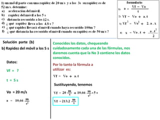 Solución parte (b)             Conocidos los datos, chequeando
b) Rapidez del móvil a los 5 s cuidadosamente cada una de las fórmulas, nos
                               daremos cuenta que la No 3 contiene los datos
                               conocidos.
   Datos:
                               Por lo tanto la fórmula a
   Vf = ?                      utilizar es:

  t = 5s
                               Sustituyendo, tenemos
  Vo = 20 m/s
 