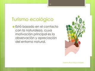 Turismo ecológico
 Está basado en el contacto
con la naturaleza, cuya
motivación principal es la
observación y apreciación
del entorno natural.
Turismo Ana Yauce Vidales
10
 