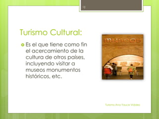 Turismo Cultural:
 Es el que tiene como fin
el acercamiento de la
cultura de otros países,
incluyendo visitar a
museos monumentos
históricos, etc.
Turismo Ana Yauce Vidales
12
 