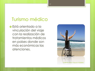 Turismo médico
 Está orientado a la
vinculación del viaje
con la realización de
tratamientos médicos
en países donde son
más económicas las
atenciones.
Turismo Ana Yauce Vidales
17
 
