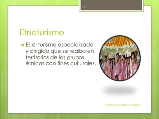 Etnoturismo
 Es el turismo especializado
y dirigido que se realiza en
territorios de los grupos
étnicos con fines culturales.
Turismo Ana Yauce Vidales
18
 