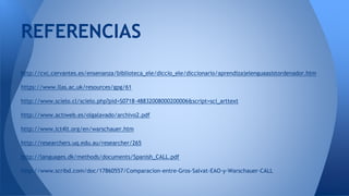 REFERENCIAS 
http://cvc.cervantes.es/ensenanza/biblioteca_ele/diccio_ele/diccionario/aprendizajelenguaasistordenador.htm 
https://www.llas.ac.uk/resources/gpg/61 
http://www.scielo.cl/scielo.php?pid=S0718-48832008000200006&script=sci_arttext 
http://www.actiweb.es/olgalavado/archivo2.pdf 
http://www.ict4lt.org/en/warschauer.htm 
http://researchers.uq.edu.au/researcher/265 
http://languages.dk/methods/documents/Spanish_CALL.pdf 
http://www.scribd.com/doc/17860557/Comparacion-entre-Gros-Salvat-EAO-y-Warschauer-CALL 
