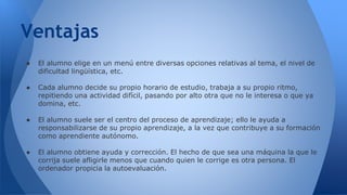 Ventajas 
● El alumno elige en un menú entre diversas opciones relativas al tema, el nivel de 
dificultad lingüística, etc. 
● Cada alumno decide su propio horario de estudio, trabaja a su propio ritmo, 
repitiendo una actividad difícil, pasando por alto otra que no le interesa o que ya 
domina, etc. 
● El alumno suele ser el centro del proceso de aprendizaje; ello le ayuda a 
responsabilizarse de su propio aprendizaje, a la vez que contribuye a su formación 
como aprendiente autónomo. 
● El alumno obtiene ayuda y corrección. El hecho de que sea una máquina la que le 
corrija suele afligirle menos que cuando quien le corrige es otra persona. El 
ordenador propicia la autoevaluación. 
 
