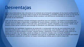 Desventajas 
Una de las problemáticas más relevantes en el contexto de la formación pedagógica de los futuros profesores de 
inglés es la exposición a la lengua meta a la que se ven enfrentados. La limitada cantidad de horas con las que se 
cuenta para la ejercitación de las destrezas tiende a producir una deFIciencia considerable en el proceso de 
desarrollo de las habilidades. 
Cada una de estas destrezas necesita estrategias específicas para ser tratadas y los objetivos propuestos para 
ello casi nunca se llegan a desarrollar a cabalidad de manera exitosa. Asimismo, las tareas encomendadas por el 
profesor (que se realizan dentro o fuera del aula), generalmente, quedan relegadas a una revisión rápida, pues 
tampoco existe tiempo suficiente para entregar al estudiante una adecuada corrección de errores. 
Generalmente, las habilidades lingüísticas de producción y comprensión oral son las que predominan en los 
ambientes presenciales y es la destreza escrita la que se ve disminuida, pues enseñar y aprender a escribir, 
sobre todo en un idioma distinto al propio, requiere tiempo y dedicación, lo que no siempre puede darse en el 
trabajo en el aula. Por otro lado, cuando se trabaja en contextos virtuales (p.ej. Computer Mediated 
Communication, o CMC, en inglés) es la habilidad oral la que se ve debilitada, ya que las tecnologías que existen 
hoy en día para practicarla no cuentan con bases metodológicas sólidas para su óptimo desarrollo. 
 