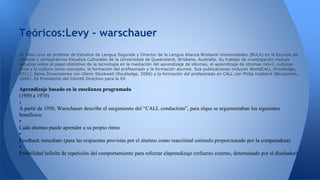Teóricos:Levy - warschauer 
Dr Mike Levy es profesor de Estudios de Lengua Segunda y Director de la Lengua Alianza Brisbane Universidades (BULA) en la Escuela de 
Idiomas y comparativos Estudios Culturales de la Universidad de Queensland, Brisbane, Australia. Su trabajo de investigación incluye 
estudios sobre el papel distintivo de la tecnología en la mediación del aprendizaje de idiomas, el aprendizaje de idiomas móvil, culturas 
línea y la cultura como concepto, la formación del profesorado y la formación alumno. Sus publicaciones incluyen WorldCALL (Routledge, 
2011), llame Dimensiones con Glenn Stockwell (Routledge, 2006) y la formación del profesorado en CALL con Philip Hubbard (Benjamins, 
2006). Es Presidente del Comité Directivo para la XX 
Aprendizaje basado en la enseñanza programada 
(1950 a 1970) 
: 
A partir de 1950, Warschauer describe el surgimiento del “CALL conductista”, para elque se argumentaban los siguientes 
beneficios: 
• 
Cada alumno puede aprender a su propio ritmo 
• 
Feedback inmediato (para las respuestas provistas por el alumno como reacciónal estímulo proporcionado por la computadora) 
• 
Posibilidad infinita de repetición del comportamiento para reforzar elaprendizaje (refuerzo externo, determinado por el diseñador) 
 